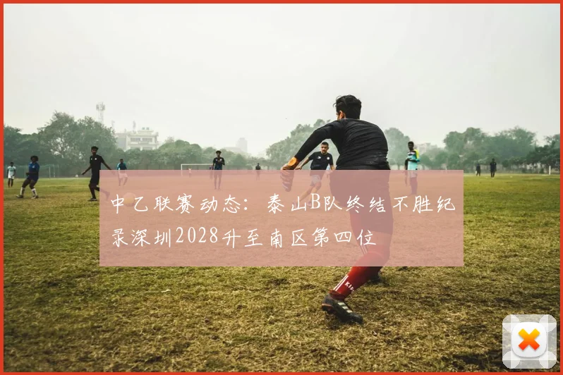 中乙联赛动态：泰山B队终结不胜纪录深圳2028升至南区第四位