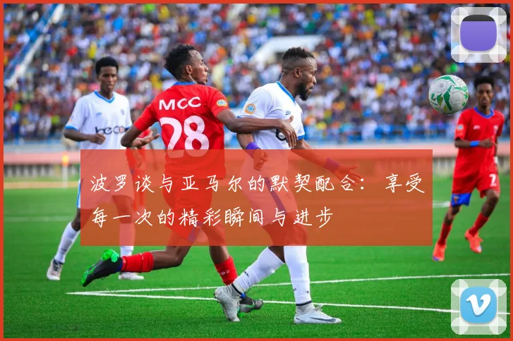 波罗谈与亚马尔的默契配合：享受每一次的精彩瞬间与进步