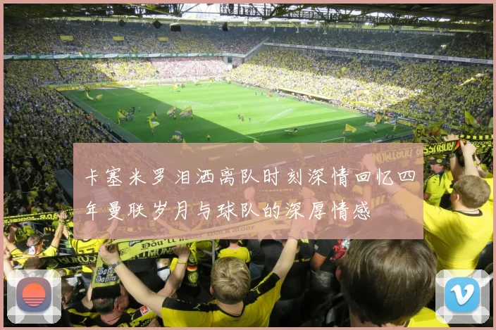 卡塞米罗泪洒离队时刻深情回忆四年曼联岁月与球队的深厚情感
