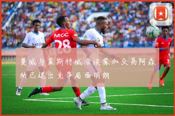 曼城与莱斯特城洽谈蒙加交易阿森纳已退出竞争局面明朗