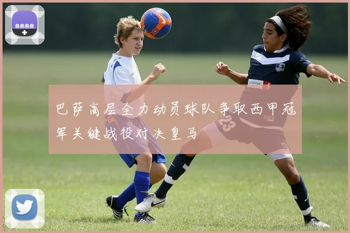 巴萨高层全力动员球队争取西甲冠军关键战役对决皇马