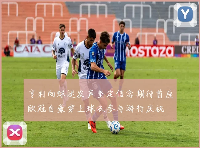 亨利向球迷发声坚定信念期待首座欧冠自豪穿上球衣参与游行庆祝