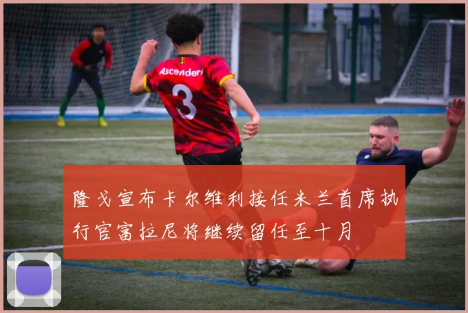 隆戈宣布卡尔维利接任米兰首席执行官富拉尼将继续留任至十月