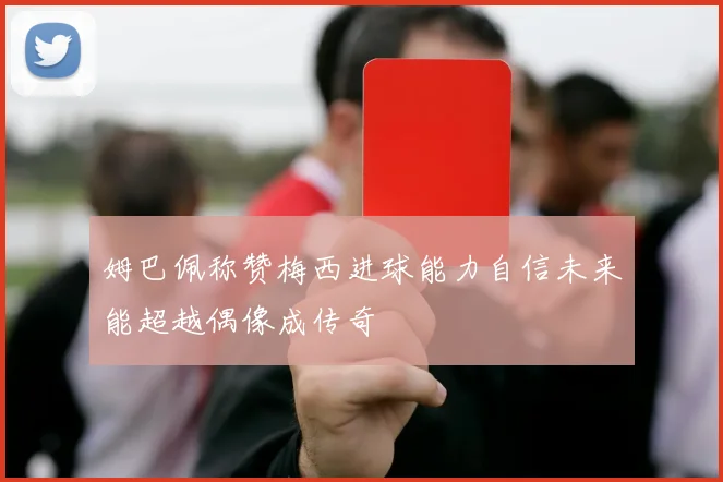 姆巴佩称赞梅西进球能力自信未来能超越偶像成传奇