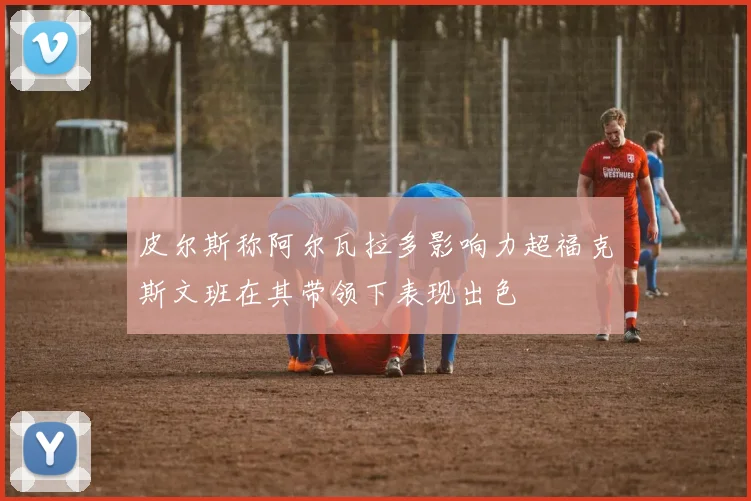 皮尔斯称阿尔瓦拉多影响力超福克斯文班在其带领下表现出色