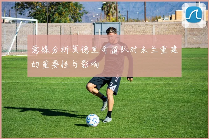 意媒分析莫德里奇留队对米兰重建的重要性与影响
