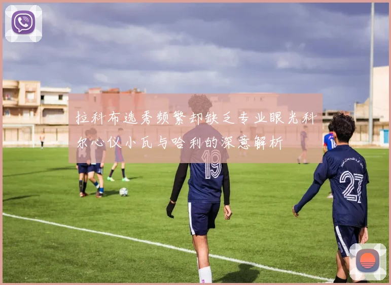拉科布选秀频繁却缺乏专业眼光科尔心仪小瓦与哈利的深意解析