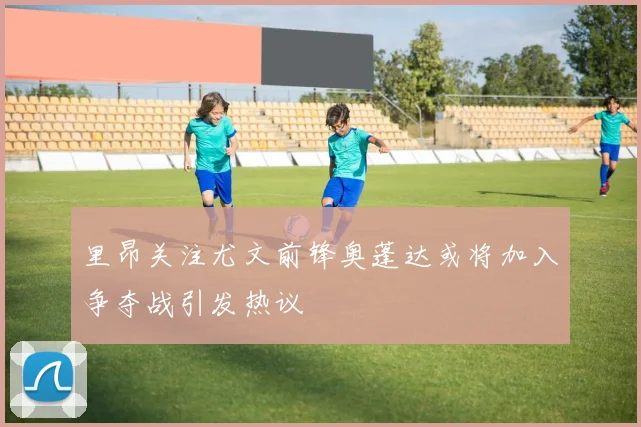里昂关注尤文前锋奥蓬达或将加入争夺战引发热议