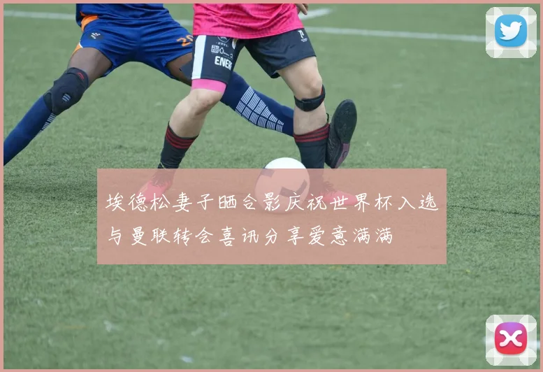 埃德松妻子晒合影庆祝世界杯入选与曼联转会喜讯分享爱意满满