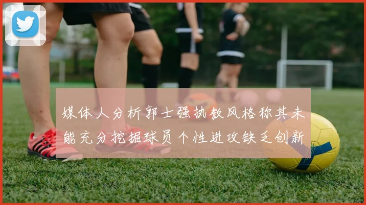 媒体人分析郭士强执教风格称其未能充分挖掘球员个性进攻缺乏创新性